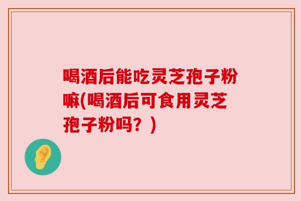 喝酒后能吃灵芝孢子粉嘛(喝酒后可食用灵芝孢子粉吗?) 喝酒后能吃灵芝孢子粉嘛(喝酒后可食用灵芝孢子粉吗?)