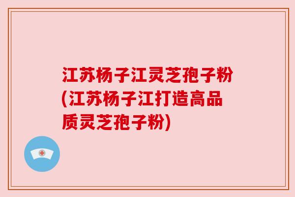 江苏杨子江灵芝孢子粉(江苏杨子江打造高品质灵芝孢子粉) 江苏杨子江灵芝孢子粉(江苏杨子江打造高品质灵芝孢子粉)