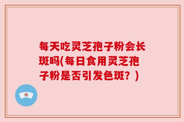 每天吃灵芝孢子粉会长斑吗(每日食用灵芝孢子粉是否引发色斑？)