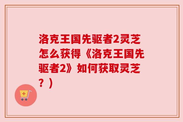 洛克王国先驱者2灵芝怎么获得《洛克王国先驱者2》如何获取灵芝?) 洛克王国先驱者2灵芝怎么获得《洛克王国先驱者2》如何获取灵芝?)