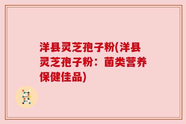 洋县灵芝孢子粉(洋县灵芝孢子粉:菌类营养保健佳品) 洋县灵芝孢子粉(洋县灵芝孢子粉:菌类营养保健佳品)