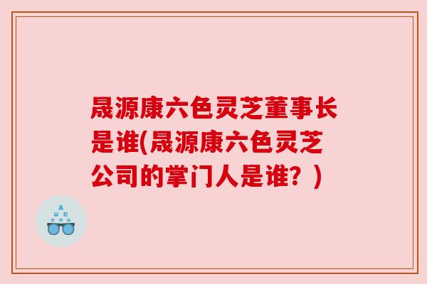 晟源康六色灵芝董事长是谁(晟源康六色灵芝公司的掌门人是谁?) 晟源康六色灵芝董事长是谁(晟源康六色灵芝公司的掌门人是谁?)