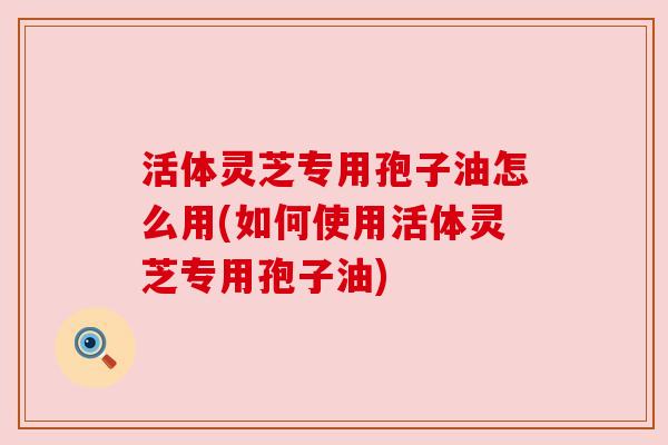 活体灵芝专用孢子油怎么用(如何使用活体灵芝专用孢子油) 活体灵芝专用孢子油怎么用(如何使用活体灵芝专用孢子油)