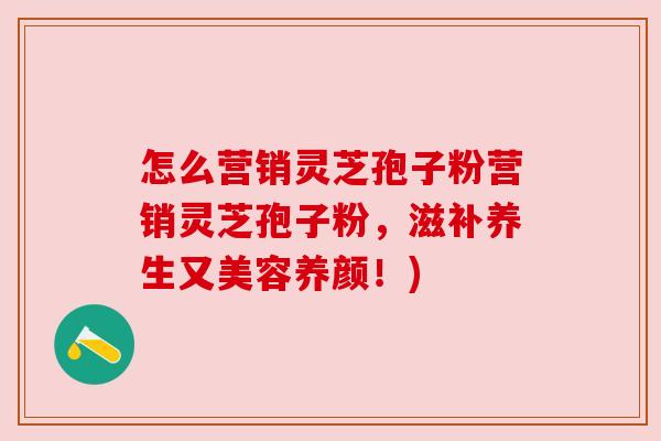 怎么营销灵芝孢子粉营销灵芝孢子粉，滋补养生又美容养颜！)