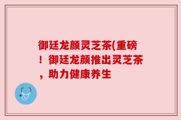 御廷龙颜灵芝茶(重磅!御廷龙颜推出灵芝茶,助力健康养生 御廷龙颜灵芝茶(重磅!御廷龙颜推出灵芝茶,助力健康养生