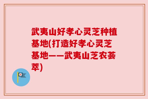 武夷山好孝心灵芝种植基地(打造好孝心灵芝基地——武夷山芝农荟萃) 武夷山好孝心灵芝种植基地(打造好孝心灵芝基地——武夷山芝农荟萃)