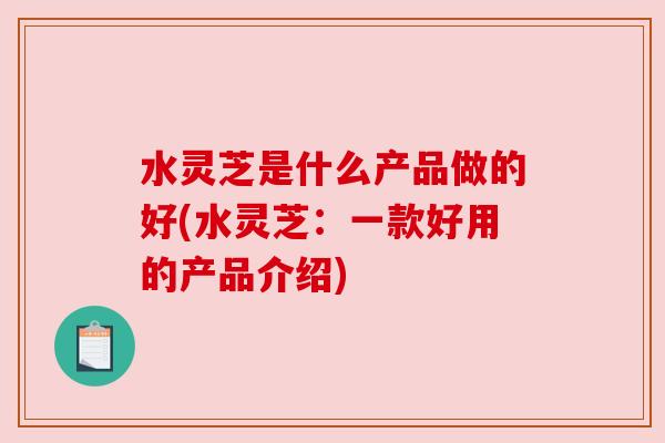 水灵芝是什么产品做的好(水灵芝：一款好用的产品介绍)