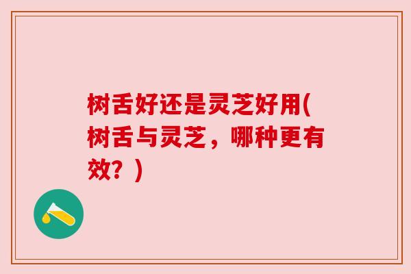树舌好还是灵芝好用(树舌与灵芝,哪种更有效?) 树舌好还是灵芝好用(树舌与灵芝,哪种更有效?)