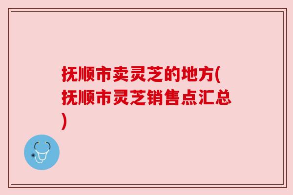 抚顺市卖灵芝的地方(抚顺市灵芝销售点汇总)