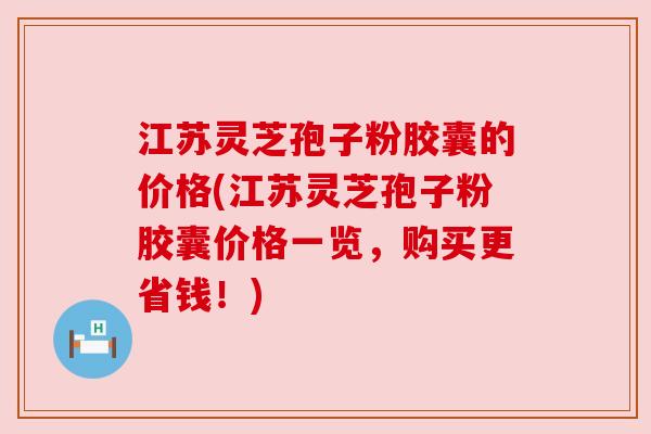 江苏灵芝孢子粉胶囊的价格(江苏灵芝孢子粉胶囊价格一览,购买更省钱!) 江苏灵芝孢子粉胶囊的价格(江苏灵芝孢子粉胶囊价格一览,购买更省钱!)