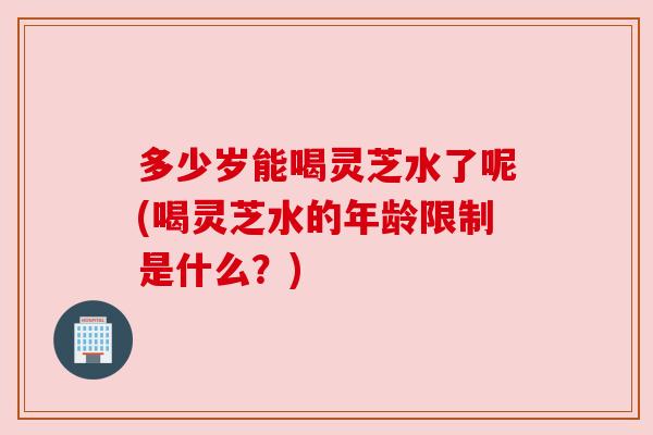 多少岁能喝灵芝水了呢(喝灵芝水的年龄限制是什么？)