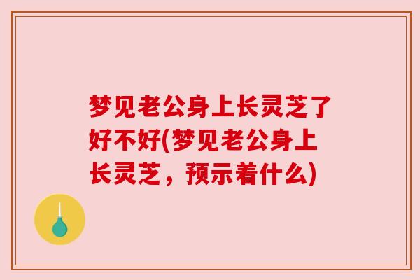 梦见老公身上长灵芝了好不好(梦见老公身上长灵芝，预示着什么)