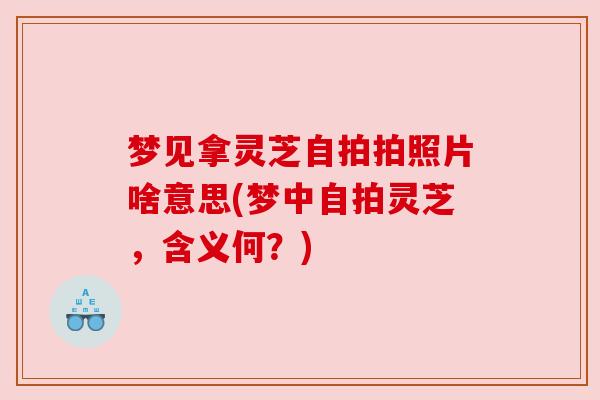 梦见拿灵芝自拍拍照片啥意思(梦中自拍灵芝，含义何？)