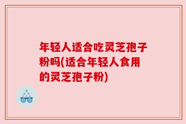 年轻人适合吃灵芝孢子粉吗(适合年轻人食用的灵芝孢子粉) 年轻人适合吃灵芝孢子粉吗(适合年轻人食用的灵芝孢子粉)