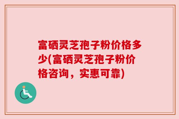 富硒灵芝孢子粉价格多少(富硒灵芝孢子粉价格咨询,实惠可靠) 富硒灵芝孢子粉价格多少(富硒灵芝孢子粉价格咨询,实惠可靠)