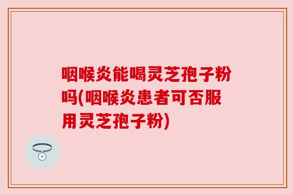 咽喉炎能喝灵芝孢子粉吗(咽喉炎患者可否服用灵芝孢子粉) 咽喉炎能喝灵芝孢子粉吗(咽喉炎患者可否服用灵芝孢子粉)