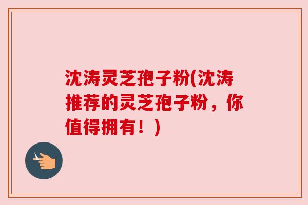 沈涛灵芝孢子粉(沈涛推荐的灵芝孢子粉,你值得拥有!) 沈涛灵芝孢子粉(沈涛推荐的灵芝孢子粉,你值得拥有!)