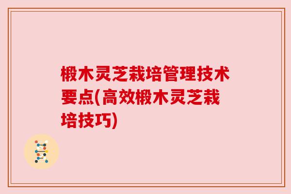 椴木灵芝栽培管理技术要点(高效椴木灵芝栽培技巧)