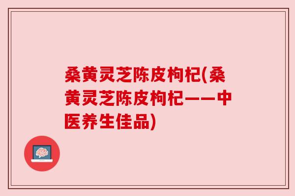 桑黄灵芝陈皮枸杞(桑黄灵芝陈皮枸杞——中医养生佳品) 桑黄灵芝陈皮枸杞(桑黄灵芝陈皮枸杞——中医养生佳品)