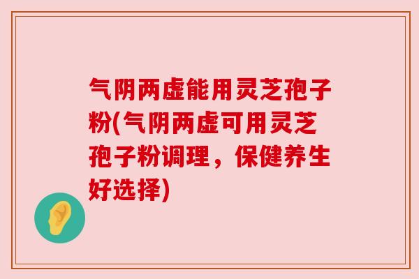 气阴两虚能用灵芝孢子粉(气阴两虚可用灵芝孢子粉调理，保健养生好选择)
