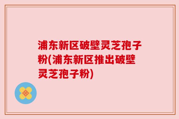 浦东新区破壁灵芝孢子粉(浦东新区推出破壁灵芝孢子粉) 浦东新区破壁灵芝孢子粉(浦东新区推出破壁灵芝孢子粉)