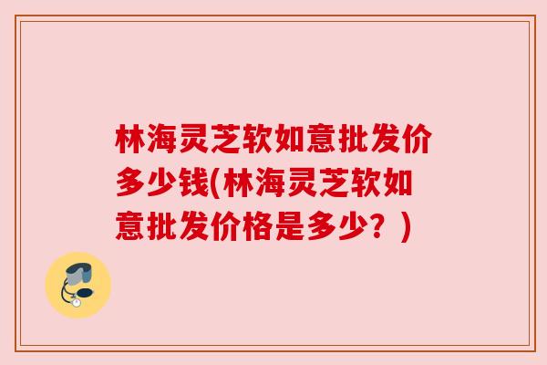 林海灵芝软如意批发价多少钱(林海灵芝软如意批发价格是多少?) 林海灵芝软如意批发价多少钱(林海灵芝软如意批发价格是多少?)