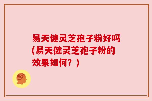 易天健灵芝孢子粉好吗(易天健灵芝孢子粉的效果如何？)