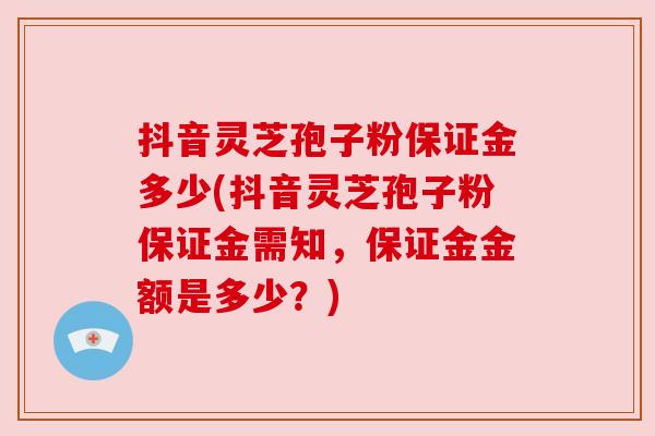 抖音灵芝孢子粉保证金多少(抖音灵芝孢子粉保证金需知,保证金金额是多少?) 抖音灵芝孢子粉保证金多少(抖音灵芝孢子粉保证金需知,保证金金额是多少?)