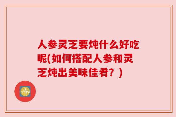 人参灵芝要炖什么好吃呢(如何搭配人参和灵芝炖出美味佳肴?) 人参灵芝要炖什么好吃呢(如何搭配人参和灵芝炖出美味佳肴?)