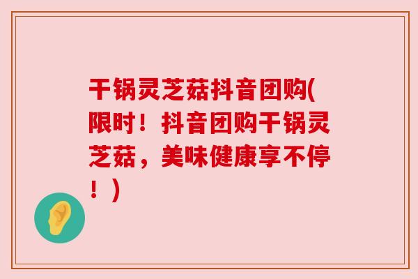 干锅灵芝菇抖音团购(限时!抖音团购干锅灵芝菇,美味健康享不停!) 干锅灵芝菇抖音团购(限时!抖音团购干锅灵芝菇,美味健康享不停!)