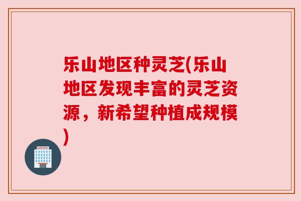 乐山地区种灵芝(乐山地区发现丰富的灵芝资源,新希望种植成规模) 乐山地区种灵芝(乐山地区发现丰富的灵芝资源,新希望种植成规模)