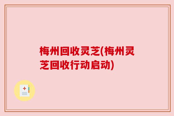 梅州回收灵芝(梅州灵芝回收行动启动) 梅州回收灵芝(梅州灵芝回收行动启动)