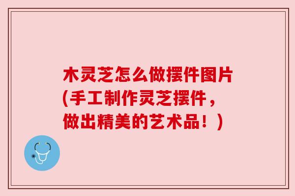 木灵芝怎么做摆件图片(手工制作灵芝摆件，做出精美的艺术品！)
