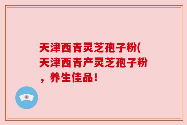 天津西青灵芝孢子粉(天津西青产灵芝孢子粉,养生佳品! 天津西青灵芝孢子粉(天津西青产灵芝孢子粉,养生佳品!