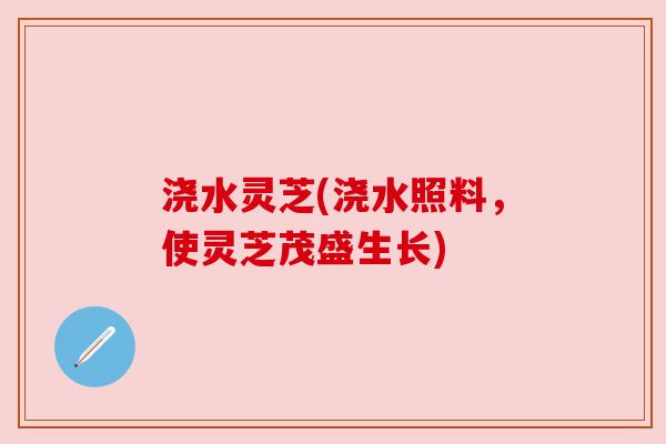 浇水灵芝(浇水照料,使灵芝茂盛生长) 浇水灵芝(浇水照料,使灵芝茂盛生长)