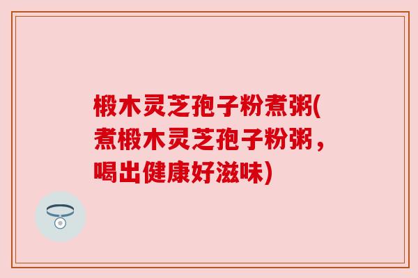 椴木灵芝孢子粉煮粥(煮椴木灵芝孢子粉粥,喝出健康好滋味) 椴木灵芝孢子粉煮粥(煮椴木灵芝孢子粉粥,喝出健康好滋味)
