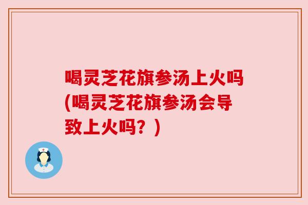 喝灵芝花旗参汤上火吗(喝灵芝花旗参汤会导致上火吗?) 喝灵芝花旗参汤上火吗(喝灵芝花旗参汤会导致上火吗?)