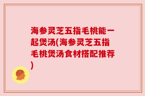 海参灵芝五指毛桃能一起煲汤(海参灵芝五指毛桃煲汤食材搭配推荐) 海参灵芝五指毛桃能一起煲汤(海参灵芝五指毛桃煲汤食材搭配推荐)