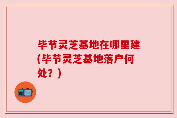 毕节灵芝基地在哪里建(毕节灵芝基地落户何处?) 毕节灵芝基地在哪里建(毕节灵芝基地落户何处?)