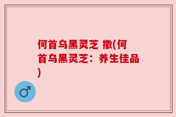 何首乌黑灵芝 撒(何首乌黑灵芝:养生佳品) 何首乌黑灵芝 撒(何首乌黑灵芝:养生佳品)