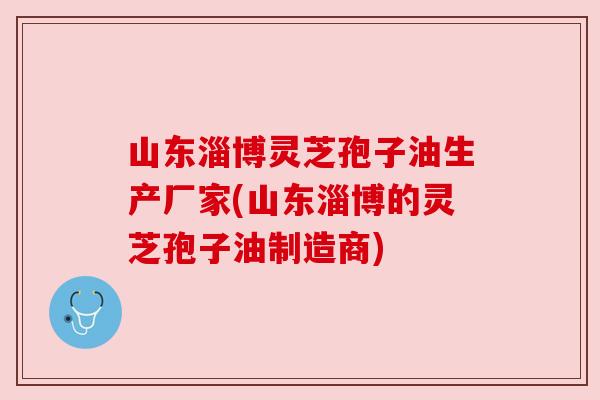 山东淄博灵芝孢子油生产厂家(山东淄博的灵芝孢子油制造商) 山东淄博灵芝孢子油生产厂家(山东淄博的灵芝孢子油制造商)