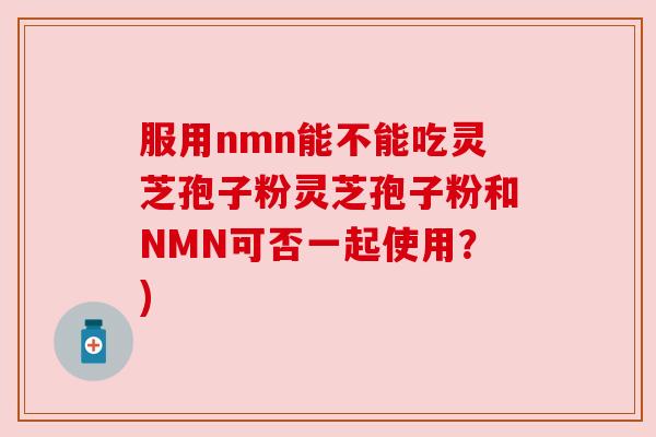 服用nmn能不能吃灵芝孢子粉灵芝孢子粉和NMN可否一起使用?) 服用nmn能不能吃灵芝孢子粉灵芝孢子粉和NMN可否一起使用?)