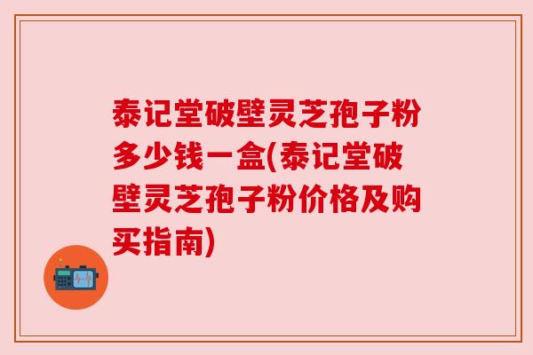泰记堂破壁灵芝孢子粉多少钱一盒(泰记堂破壁灵芝孢子粉价格及购买指南) 泰记堂破壁灵芝孢子粉多少钱一盒(泰记堂破壁灵芝孢子粉价格及购买指南)