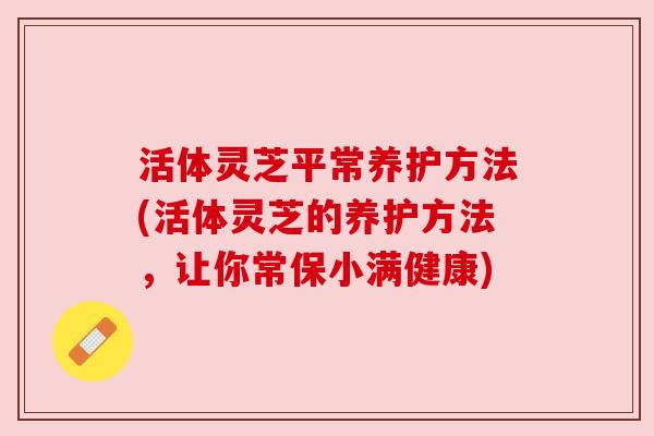 活体灵芝平常养护方法(活体灵芝的养护方法,让你常保小满健康) 活体灵芝平常养护方法(活体灵芝的养护方法,让你常保小满健康)