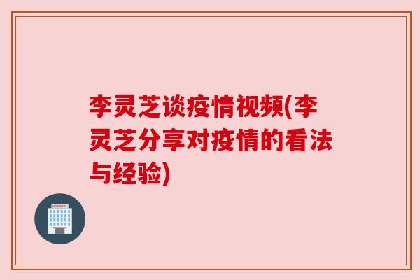 李灵芝谈疫情视频(李灵芝分享对疫情的看法与经验) 李灵芝谈疫情视频(李灵芝分享对疫情的看法与经验)