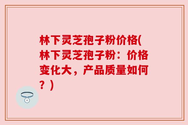 林下灵芝孢子粉价格(林下灵芝孢子粉:价格变化大,产品质量如何?) 林下灵芝孢子粉价格(林下灵芝孢子粉:价格变化大,产品质量如何?)