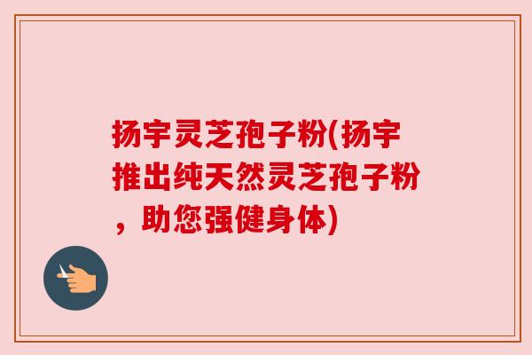 扬宇灵芝孢子粉(扬宇推出纯天然灵芝孢子粉,助您强健身体) 扬宇灵芝孢子粉(扬宇推出纯天然灵芝孢子粉,助您强健身体)