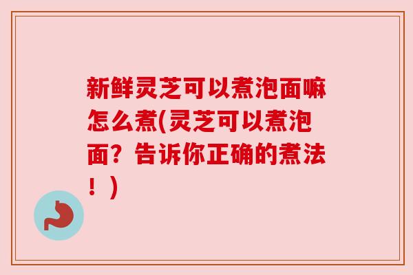 新鲜灵芝可以煮泡面嘛怎么煮(灵芝可以煮泡面？告诉你正确的煮法！)