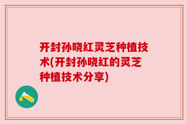 开封孙晓红灵芝种植技术(开封孙晓红的灵芝种植技术分享) 开封孙晓红灵芝种植技术(开封孙晓红的灵芝种植技术分享)
