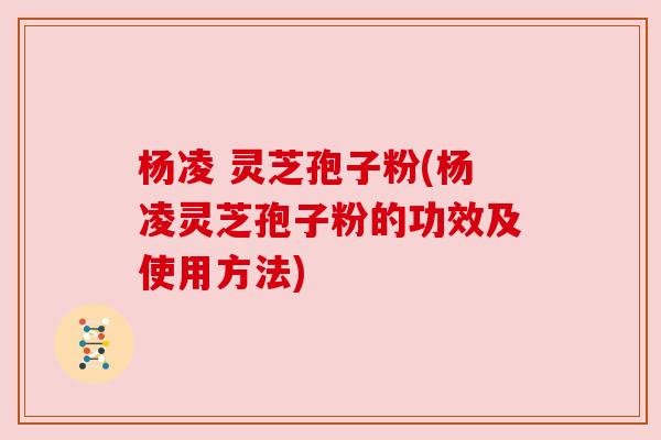 杨凌 灵芝孢子粉(杨凌灵芝孢子粉的功效及使用方法)